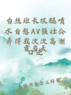 白丝班长双腿喷水自慰AV强壮公弄得我次次高潮口述