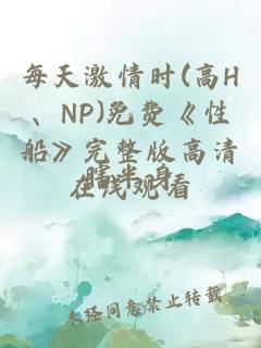 每天激情时(高H、NP)免费《性船》完整版高清在线观看