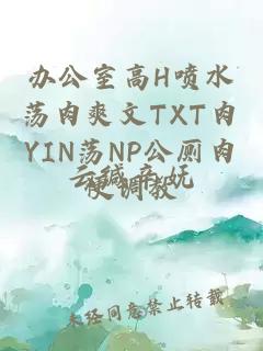 办公室高H喷水荡肉爽文TXT肉YIN荡NP公厕肉便调教