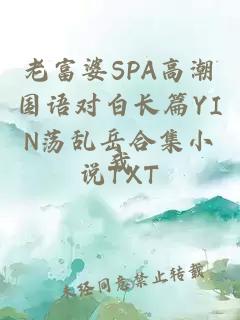 老富婆SPA高潮国语对白长篇YIN荡乱岳合集小说TXT