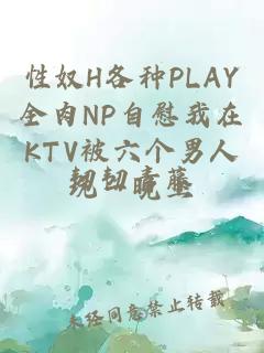 性奴H各种PLAY全肉NP自慰我在KTV被六个男人玩一晚上